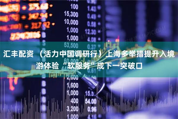 汇丰配资 （活力中国调研行）上海多举措提升入境游体验 “软服务”成下一突破口