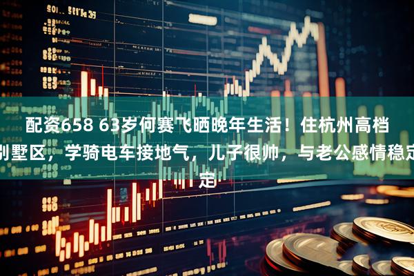 配资658 63岁何赛飞晒晚年生活！住杭州高档别墅区，学骑电车接地气，儿子很帅，与老公感情稳定