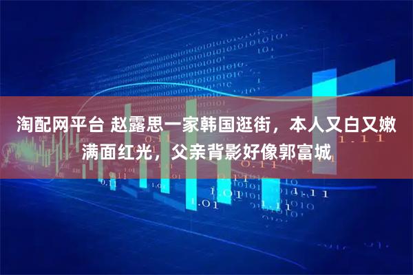 淘配网平台 赵露思一家韩国逛街，本人又白又嫩满面红光，父亲背影好像郭富城