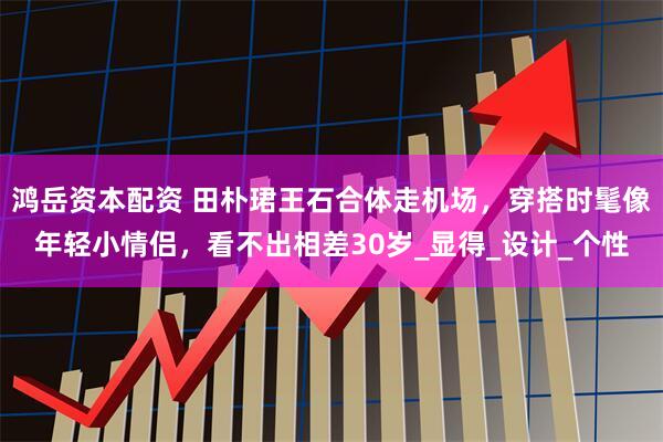 鸿岳资本配资 田朴珺王石合体走机场，穿搭时髦像年轻小情侣，看不出相差30岁_显得_设计_个性