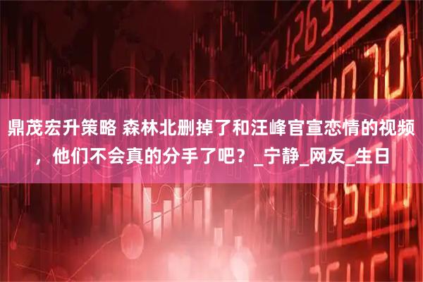 鼎茂宏升策略 森林北删掉了和汪峰官宣恋情的视频，他们不会真的分手了吧？_宁静_网友_生日