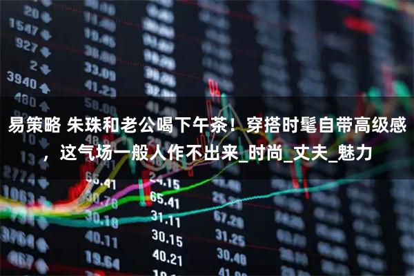 易策略 朱珠和老公喝下午茶！穿搭时髦自带高级感，这气场一般人作不出来_时尚_丈夫_魅力