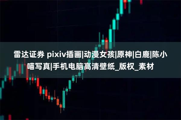 雷达证券 pixiv插画|动漫女孩|原神|白鹿|陈小喵写真|手机电脑高清壁纸_版权_素材