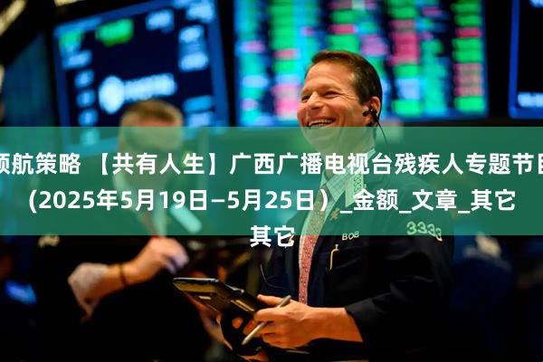 领航策略 【共有人生】广西广播电视台残疾人专题节目(2025年5月19日—5月25日）_金额_文章_其它