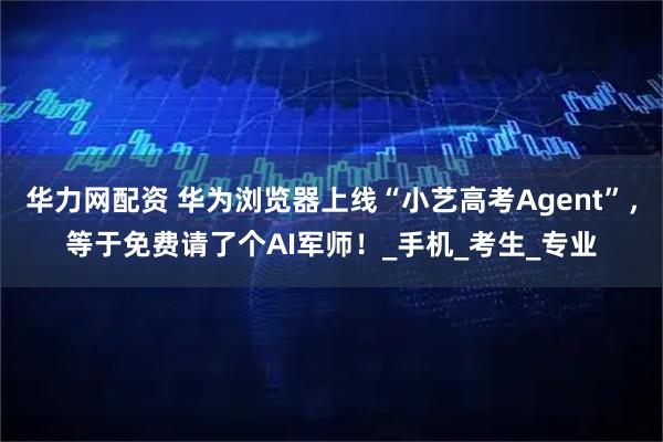 华力网配资 华为浏览器上线“小艺高考Agent”，等于免费请了个AI军师！_手机_考生_专业