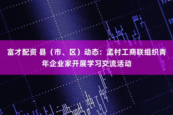 富才配资 县（市、区）动态：孟村工商联组织青年企业家开展学习交流活动