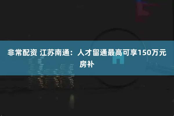 非常配资 江苏南通：人才留通最高可享150万元房补