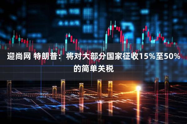 迎尚网 特朗普：将对大部分国家征收15%至50%的简单关税
