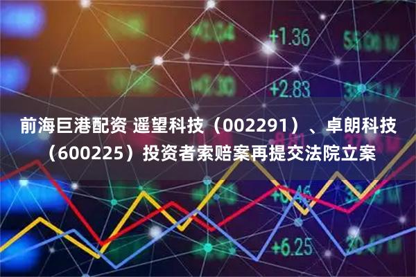 前海巨港配资 遥望科技（002291）、卓朗科技（600225）投资者索赔案再提交法院立案