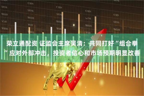 荣立通配资 证监会主席吴清：共同打好“组合拳”应对外部冲击，投资者信心和市场预期明显改善