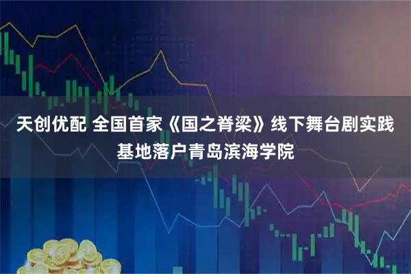 天创优配 全国首家《国之脊梁》线下舞台剧实践基地落户青岛滨海学院