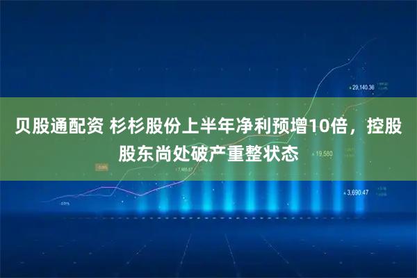 贝股通配资 杉杉股份上半年净利预增10倍，控股股东尚处破产重整状态