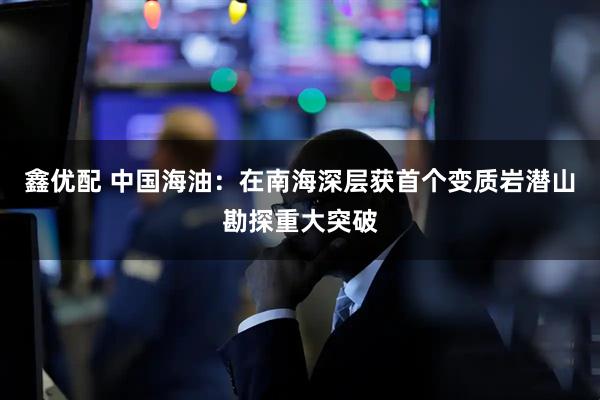 鑫优配 中国海油：在南海深层获首个变质岩潜山勘探重大突破