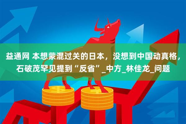 益通网 本想蒙混过关的日本，没想到中国动真格，石破茂罕见提到“反省”_中方_林佳龙_问题