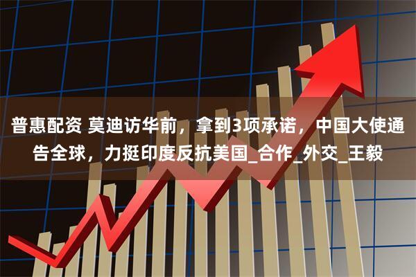 普惠配资 莫迪访华前，拿到3项承诺，中国大使通告全球，力挺印度反抗美国_合作_外交_王毅