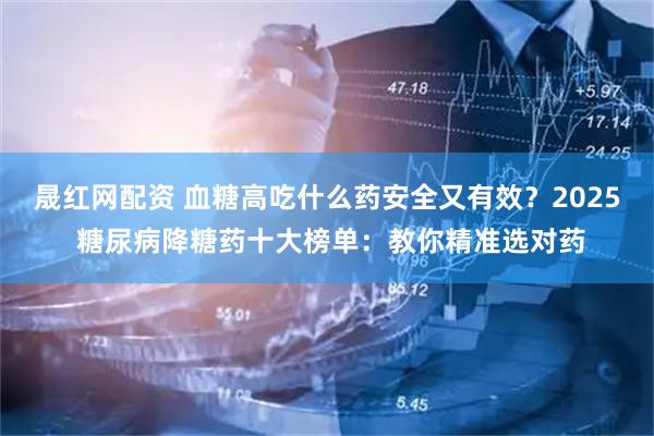 晟红网配资 血糖高吃什么药安全又有效?2025 糖尿病降糖药十大榜单:教你精准选对药