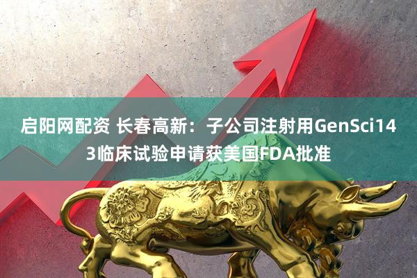 启阳网配资 长春高新：子公司注射用GenSci143临床试验申请获美国FDA批准