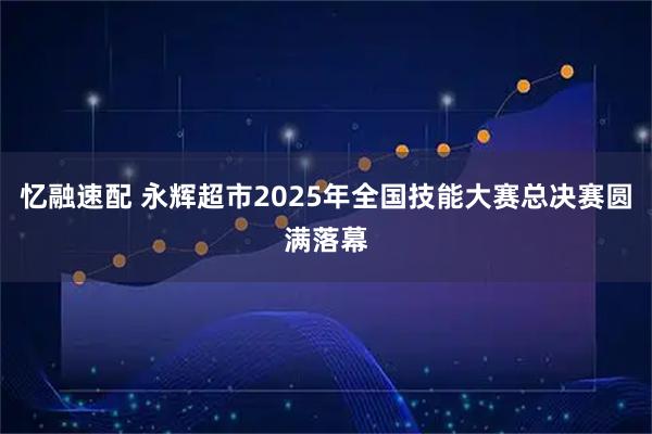 忆融速配 永辉超市2025年全国技能大赛总决赛圆满落幕