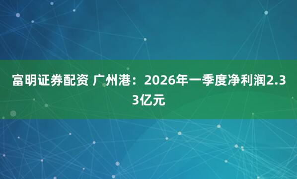 富明证券配资 广州港：2026年一季度净利润2.33亿元