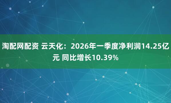 淘配网配资 云天化：2026年一季度净利润14.25亿元 同比增长10.39%